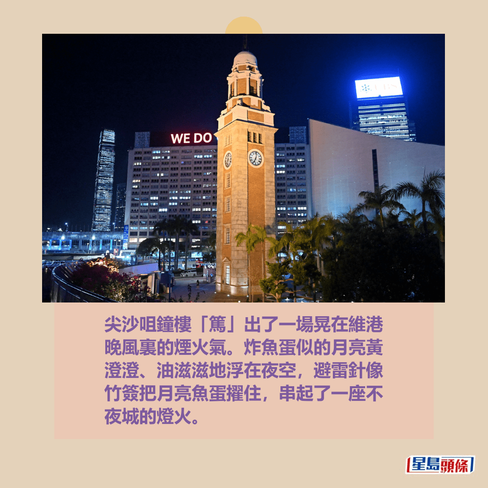 尖沙咀鐘樓「篤」出了一場晃在維港 晚風裏的煙火氣。炸魚蛋似的月亮黃 澄澄、油滋滋地浮在夜空,避雷針像 竹簽把月亮魚蛋擢住,串起了一座不 夜城的燈火。資料圖片 尖沙咀鐘樓「篤」出了一場晃在維港 晚風裏的煙火氣。炸魚蛋似的月亮黃 澄澄、油滋滋地浮在夜空,避雷針像 竹簽把月亮魚蛋擢住,串起了一座不 夜城的燈火。資料圖片