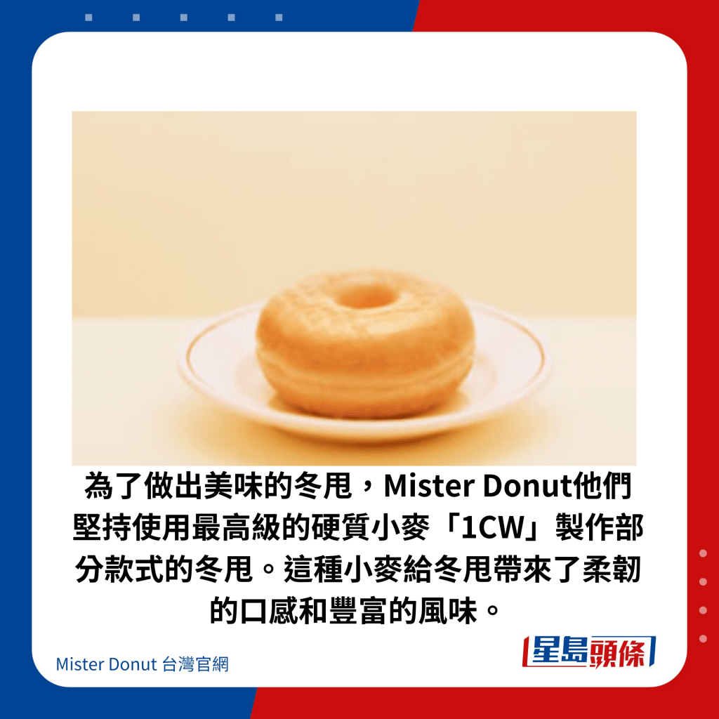 为了做出美味的冬甩，Mister Donut他们坚持使用最高级的硬质小麦「1CW」制作部分款式的冬甩。这种小麦给冬甩带来了柔韧的口感和丰富的风味。