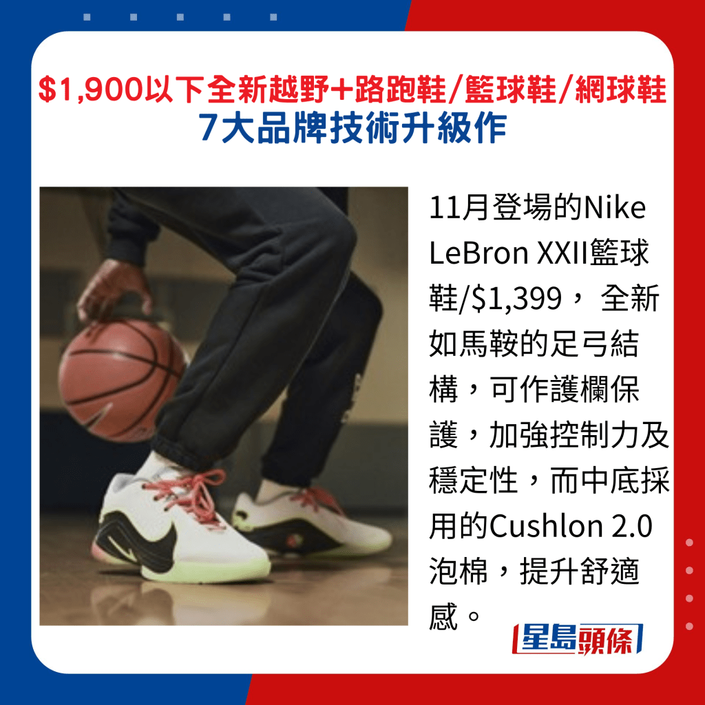 11月登场的Nike LeBron XXII篮球鞋/$1,399， 全新如马鞍的足弓结构，可作护栏保护，加强控制力及稳定性，而中底采用的Cushlon 2.0泡棉，提升舒适感。