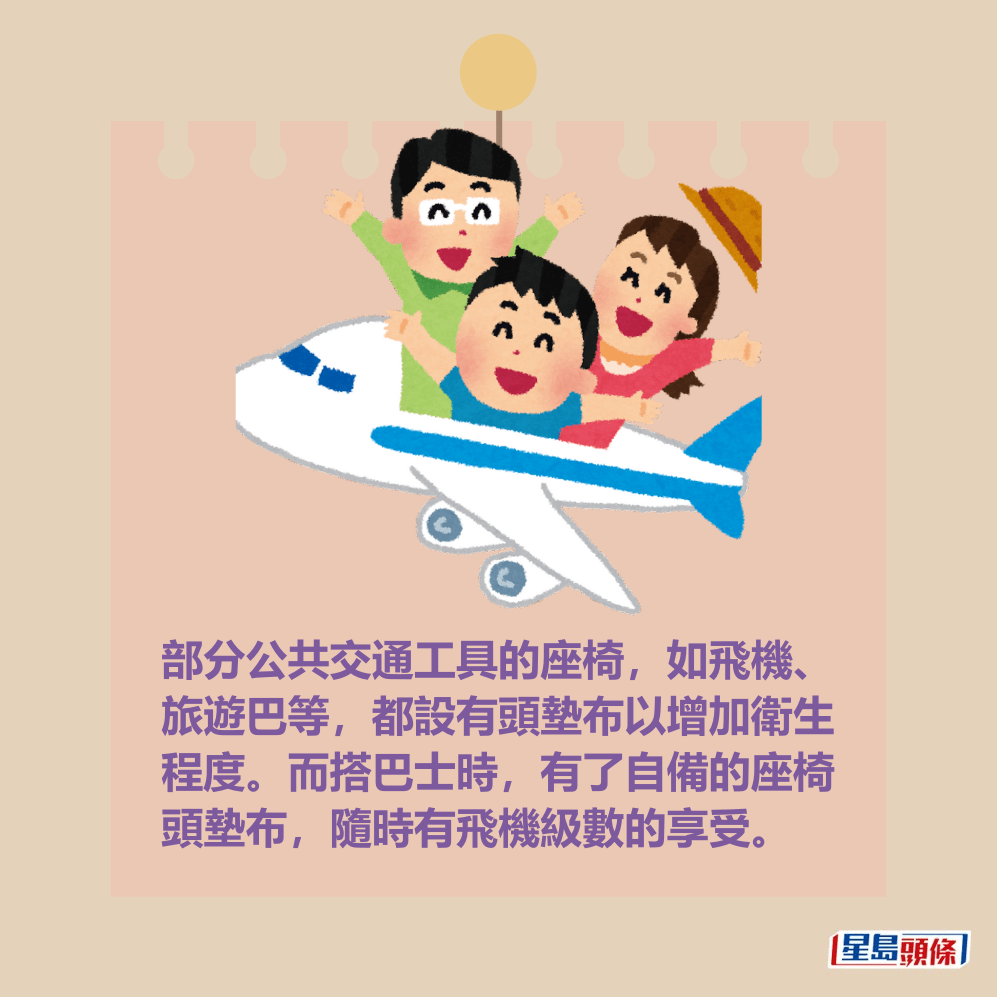 部分公共交通工具的座椅,如飛機、 旅遊巴等,都設有頭墊布以增加衛生 程度。而搭巴士時,有了自備的座椅 頭墊布,隨時有飛機級數的享受。 部分公共交通工具的座椅,如飛機、 旅遊巴等,都設有頭墊布以增加衛生 程度。而搭巴士時,有了自備的座椅 頭墊布,隨時有飛機級數的享受。