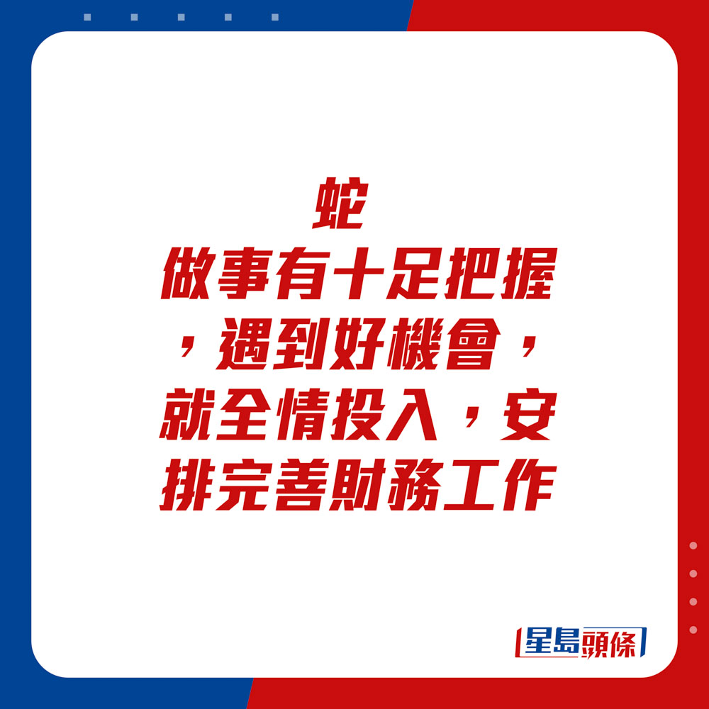 生肖運程 - 蛇：做事有十足把握，遇到好機會，就全情投入。安排完善財務工作。