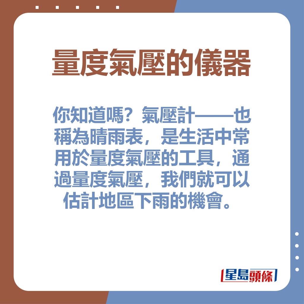 你知道吗？气压计——也称为晴雨表，是生活中常用于量度气压的工具，通过量度气压，我们就可以估计地区下雨的机会。