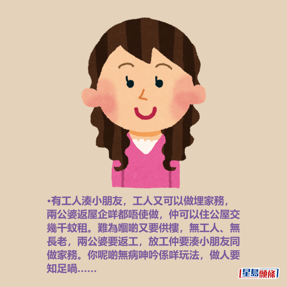 •有工人湊小朋友,工人又可以做埋家務, 兩公婆返屋企咩都唔使做,仲可以住公屋交 幾千蚊租。難為嗰啲又要供樓,無工人、無 長老,兩公婆要返工,放工仲要湊小朋友同 做家務。你呢啲無病呻吟係咩玩法,做人要 知足喎…… •有工人湊小朋友,工人又可以做埋家務, 兩公婆返屋企咩都唔使做,仲可以住公屋交 幾千蚊租。難為嗰啲又要供樓,無工人、無 長老,兩公婆要返工,放工仲要湊小朋友同 做家務。你呢啲無病呻吟係咩玩法,做人要 知足喎……