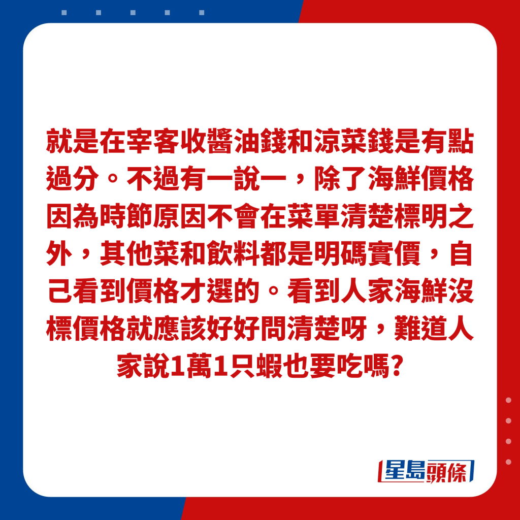 就是在宰客收酱油钱和凉菜钱是有点过分。不过有一说一，除了海鲜价格因为时节原因不会在菜单清楚标明之外，其他菜和饮料都是明码实价，自己看到价格才选的。看到人家海鲜没标价格就应该好好问清楚呀，难道人家说1万1只虾也要吃吗?