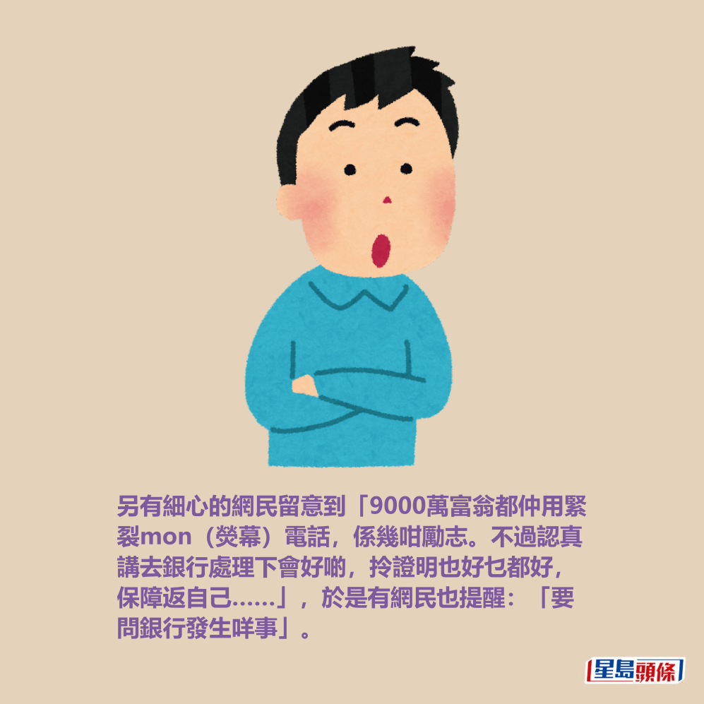 另有細心的網民留意到「9000萬富翁都仲用緊 裂mon(熒幕)電話,係幾咁勵志。不過認真 講去銀行處理下會好啲,拎證明也好乜都好, 保障返自己……」,於是有網民也提醒:「要 問銀行發生咩事」。 另有細心的網民留意到「9000萬富翁都仲用緊 裂mon(熒幕)電話,係幾咁勵志。不過認真 講去銀行處理下會好啲,拎證明也好乜都好, 保障返自己……」,於是有網民也提醒:「要 問銀行發生咩事」。