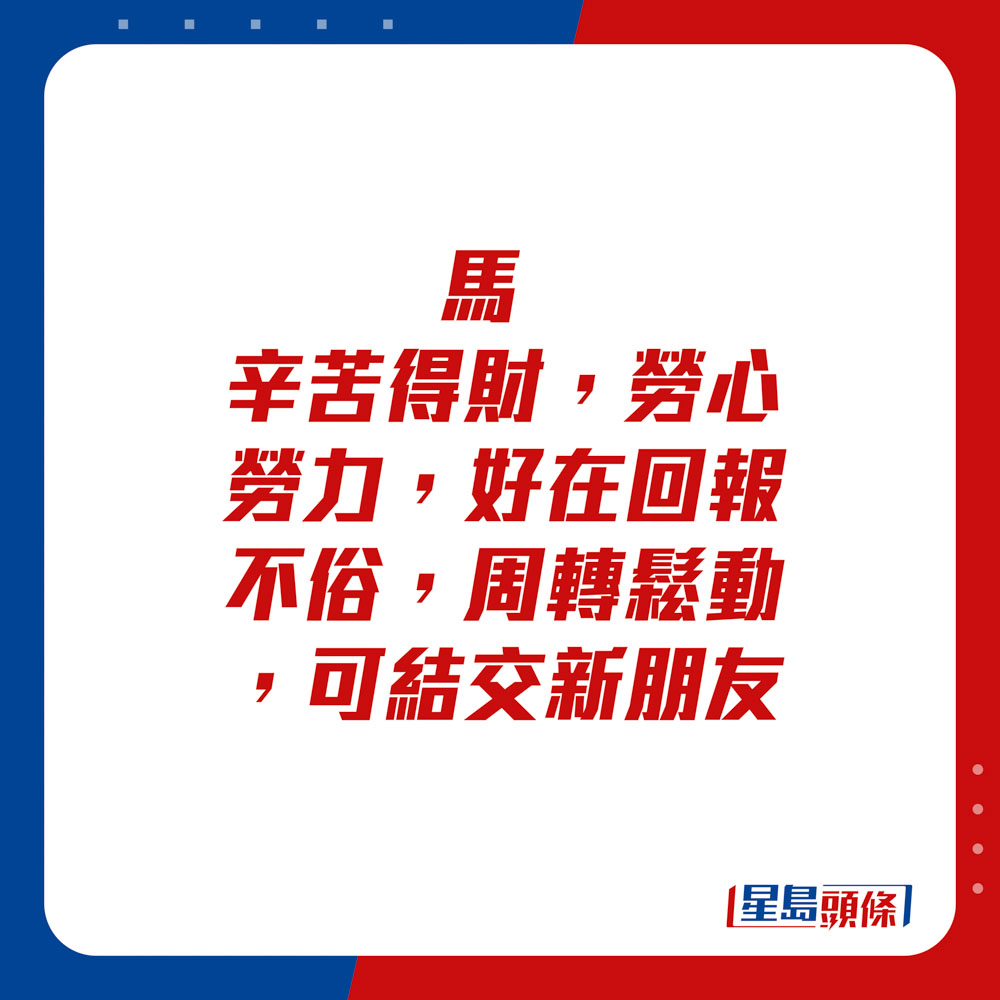 生肖运程 - 	马：	辛苦得财，劳心劳力，好在回报不俗，周转松动，可结交新朋友。