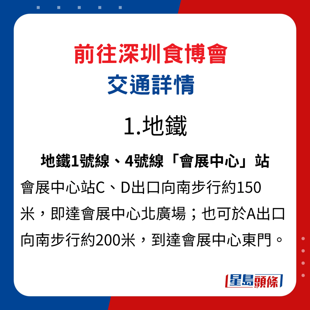 前往深圳食博會交通詳情1. 地鐵：地鐵1號線、4號線「會展中心」站，會展中心站C、D出口向南步行約150米，即達會展中心北廣場；也可於A出口向南步行約200米，到達會展中心東門。