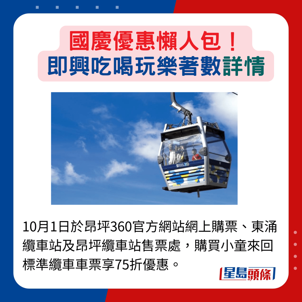 10月1日於昂坪360官方網站網上購票、東涌纜車站及昂坪纜車站售票處，購買小童來回標準纜車車票享75折優惠。