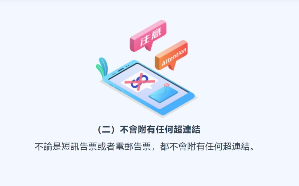 短訊及電郵告票均不會附上任何超連結,市民應提高警覺,切勿點擊可疑連結或提供個人資料。 短訊及電郵告票均不會附上任何超連結,市民應提高警覺,切勿點擊可疑連結或提供個人資料。