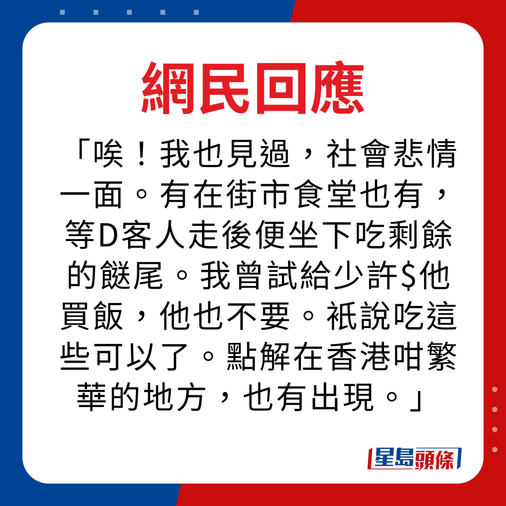 网民回应｜唉！我也见过，社会悲情一面。有在街市食堂也有，等D客人走后便坐下吃剩馀的餸尾。我曾试给少许$他买饭，他也不要。只说吃这些可以了。点解在香港咁繁华的地方，也有出现。