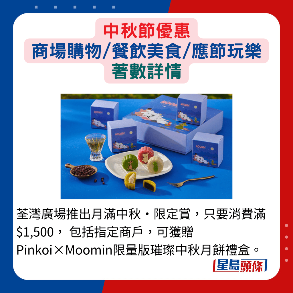 荃灣廣場推出月滿中秋•限定賞，只要消費滿$1,500， 包括指定商戶，可獲贈Pinkoi×Moomin限量版璀璨中秋月餅禮盒。