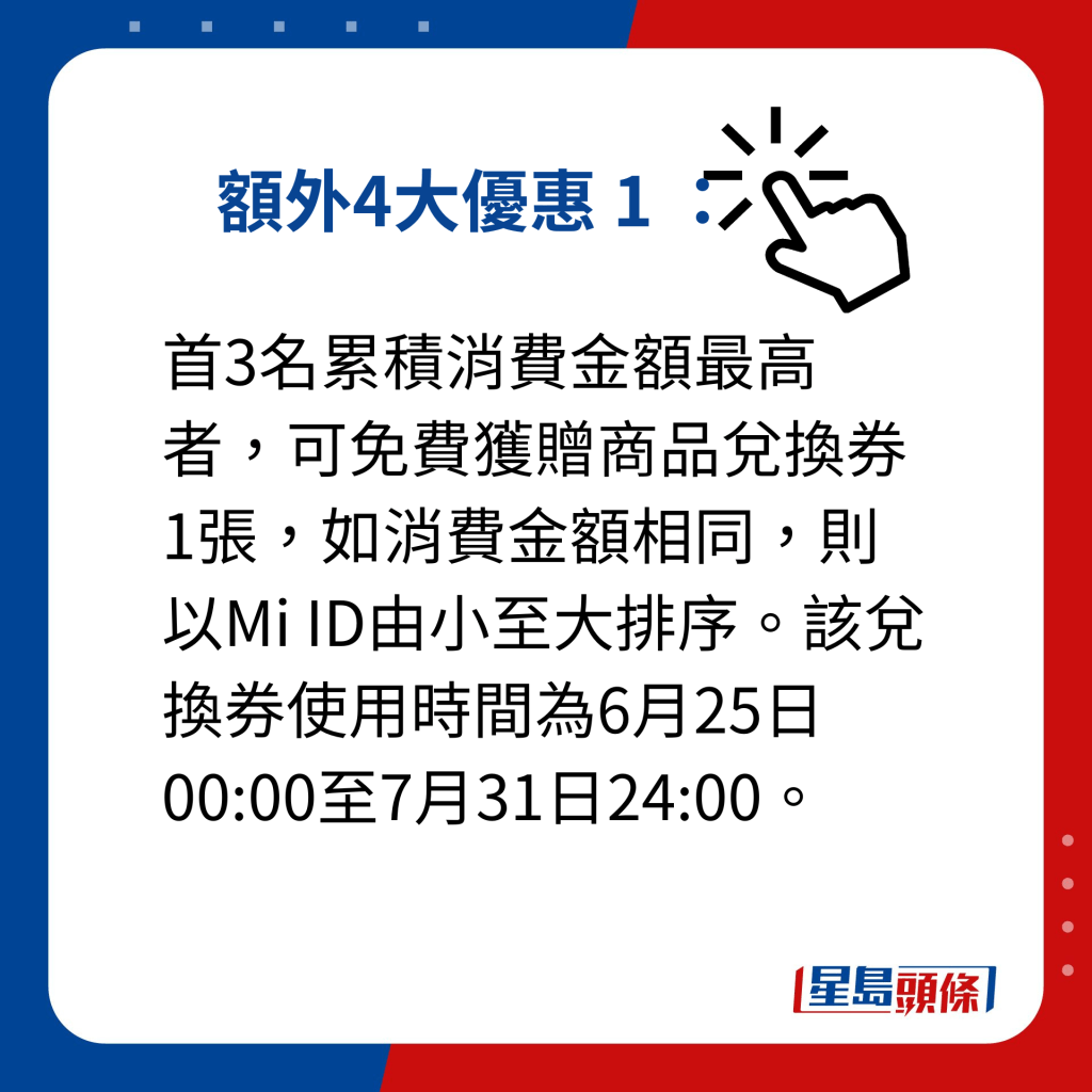 小米父親節優惠｜額外提供4大優惠 額外4大優惠 1 ： 首3名累積消費金額最高者，可免費獲贈商品兌換券1張，如消費金額相同，則以Mi ID由小至大排序。該兌換券使用時間為6月25日00:00至7月31日24:00。