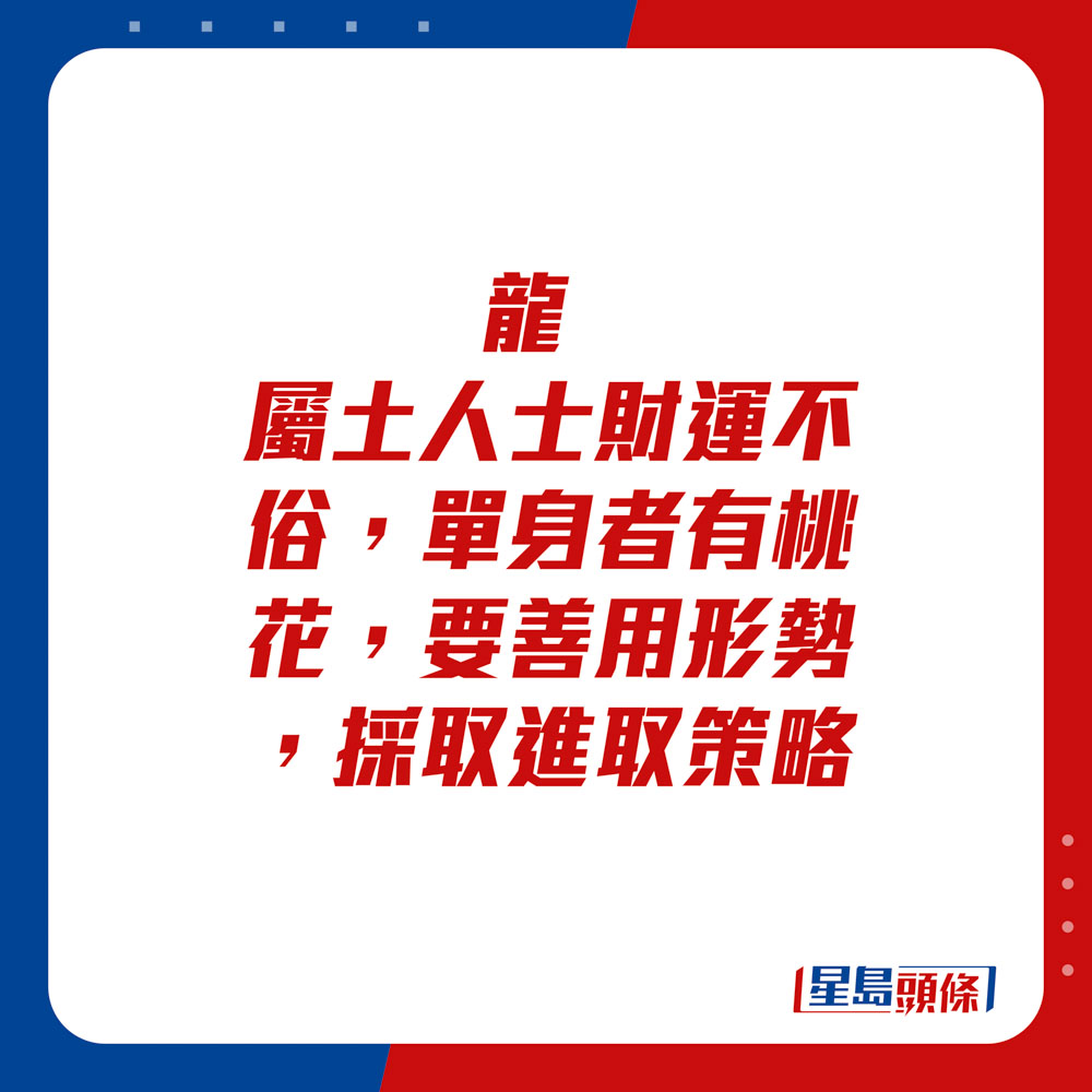 生肖运程 - 	龙：	属土人士财运不俗，单身者有桃花，要善用形势，采取进取策略。