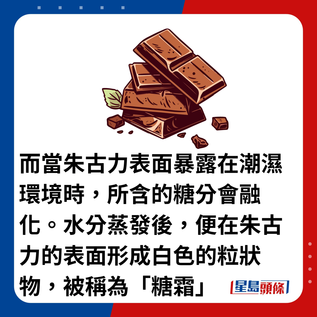 而当朱古力表面暴露在潮湿环境时，所含的糖分会融化。水分蒸发后，便在朱古力的表面形成白色的粒状物，被称为「糖霜」