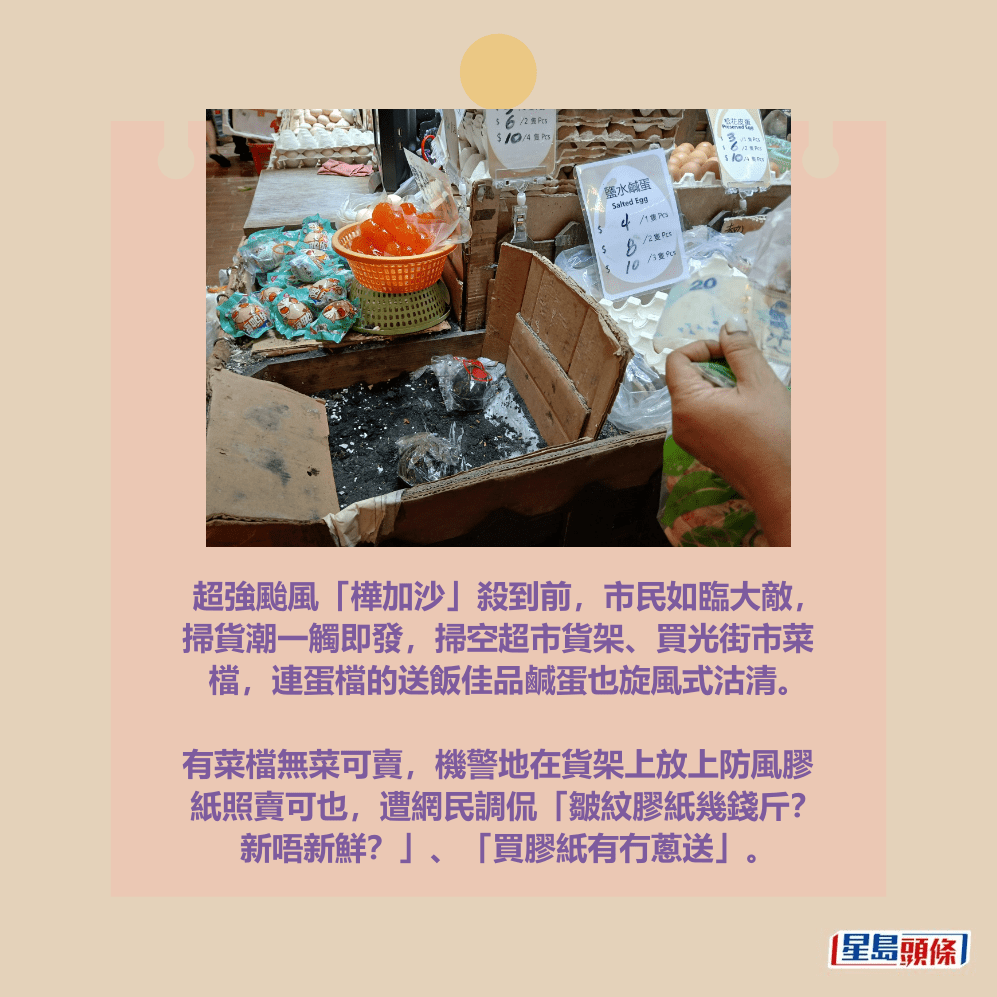 超強颱風「樺加沙」殺到前,市民如臨大敵, 掃貨潮一觸即發,掃空超市貨架、買光街市菜 檔,連蛋檔的送飯佳品鹹蛋也旋風式沽清。 有菜檔無菜可賣,機警地在貨架上放上防風膠 紙照賣可也,遭網民調侃「皺紋膠紙幾錢斤? 新唔新鮮?」、「買膠紙有冇蔥送」。 超強颱風「樺加沙」殺到前,市民如臨大敵, 掃貨潮一觸即發,掃空超市貨架、買光街市菜 檔,連蛋檔的送飯佳品鹹蛋也旋風式沽清。 有菜檔無菜可賣,機警地在貨架上放上防風膠 紙照賣可也,遭網民調侃「皺紋膠紙幾錢斤? 新唔新鮮?」、「買膠紙有冇蔥送」。