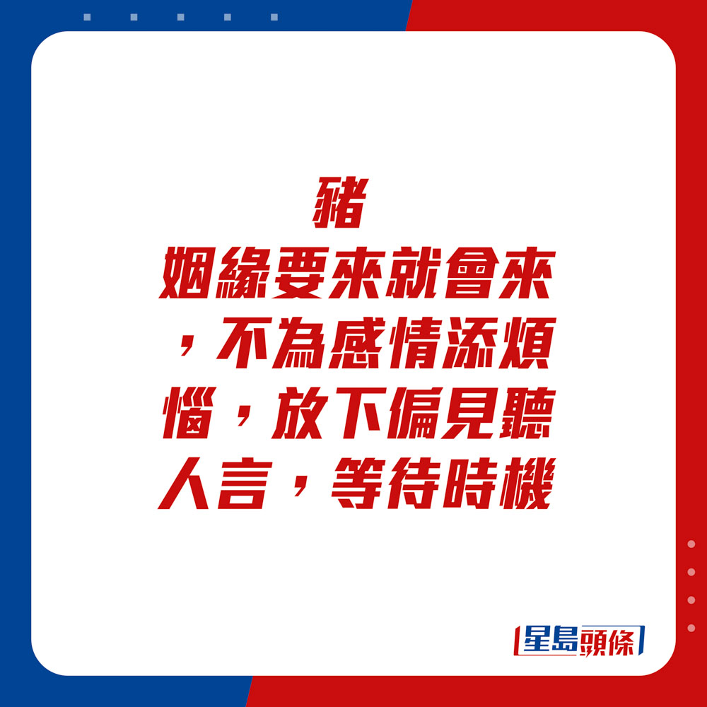 生肖運程 - 	豬：	姻緣要來就會來，不為感情添煩惱。放下偏見聽人言，等待時機。