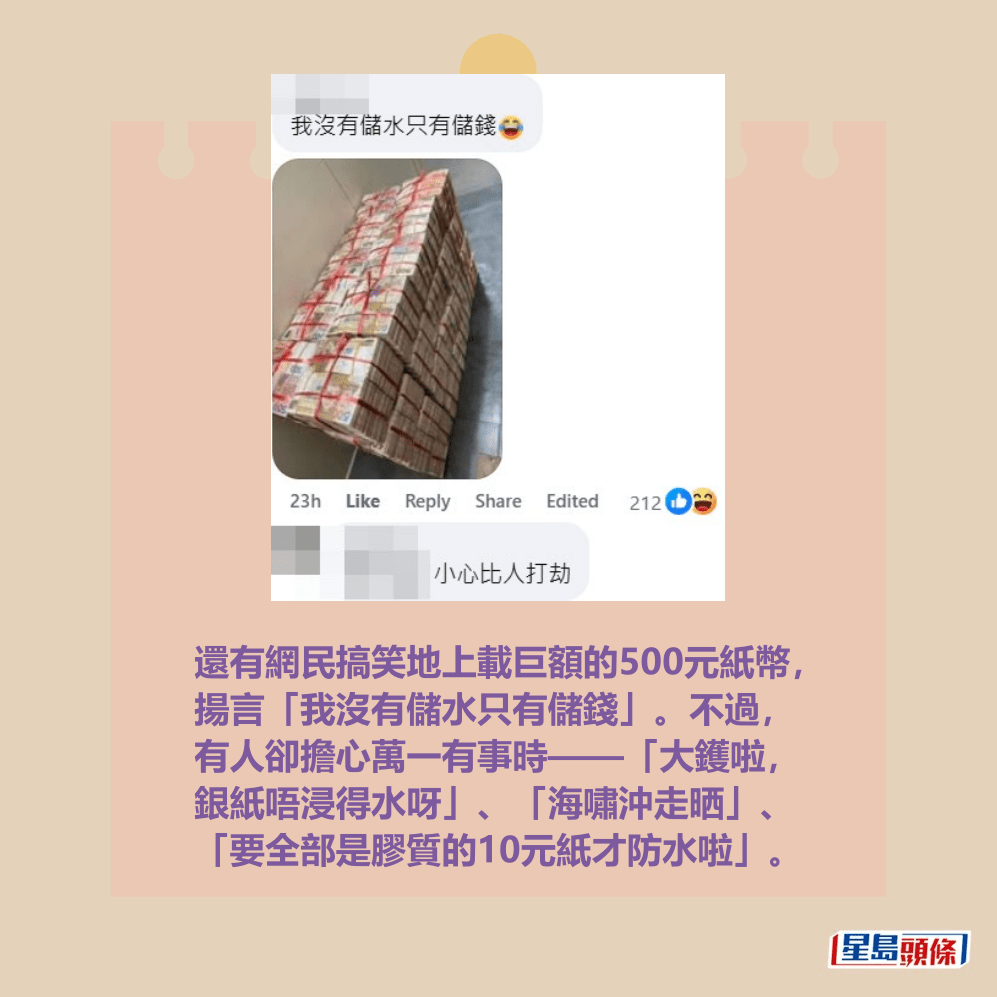還有網民搞笑地上載巨額的500元紙幣, 揚言「我沒有儲水只有儲錢」。不過, 有人卻擔心萬一有事時——「大鑊啦, 銀紙唔浸得水呀」、「海嘯沖走晒」、 「要全部是膠質的10元紙才防水啦」。fb「日本預言:我所看見的未來🔥(地震+海嘯+天災+🌋火災+⚠️防災消息關注)🔥」截圖 還有網民搞笑地上載巨額的500元紙幣, 揚言「我沒有儲水只有儲錢」。不過, 有人卻擔心萬一有事時——「大鑊啦, 銀紙唔浸得水呀」、「海嘯沖走晒」、 「要全部是膠質的10元紙才防水啦」。fb「日本預言:我所看見的未來🔥(地震+海嘯+天災+🌋火災+⚠️防災消息關注)🔥」截圖 