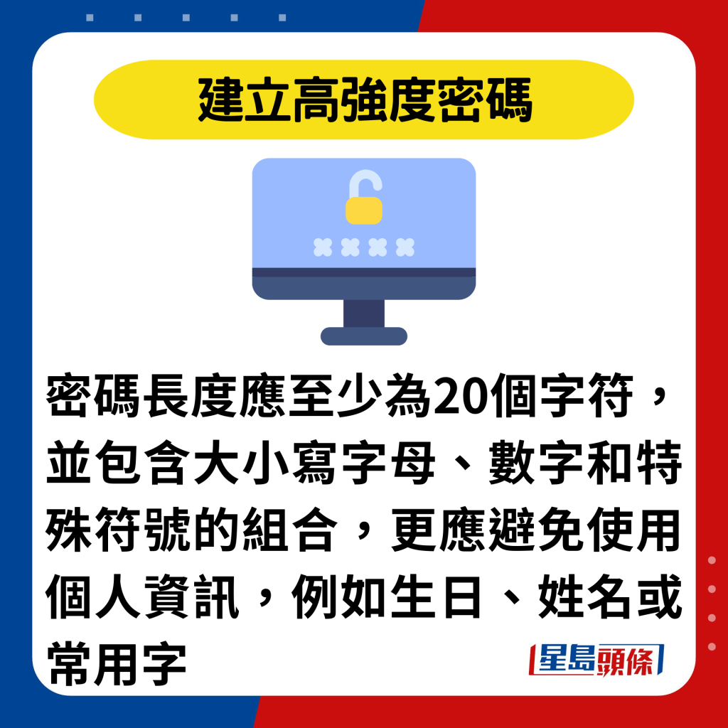 建立高强度密码：密码长度应至少为20个字符，并包含大小写字母、数字和特殊符号的组合，更应避免使用个人资讯，例如生日、姓名或常用字