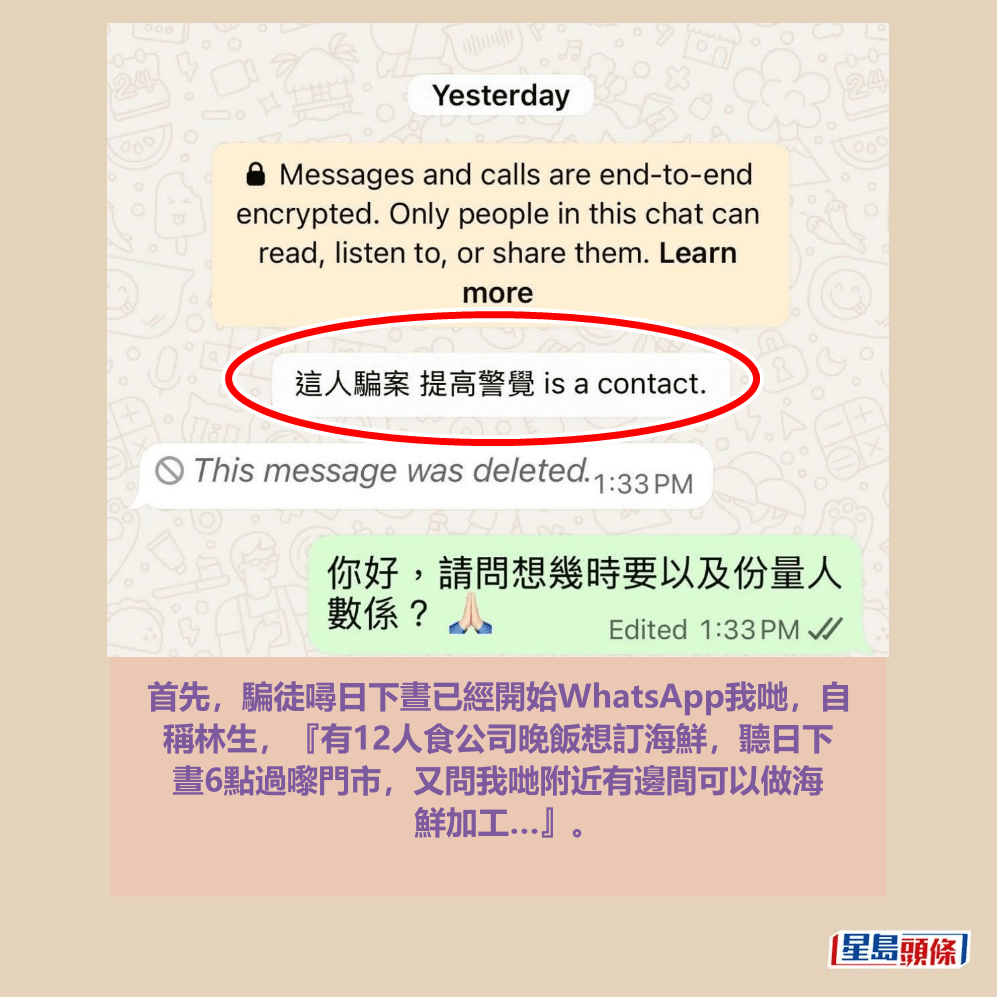 首先,騙徒噚日下晝已經開始WhatsApp我哋,自 稱林生,『有12人食公司晚飯想訂海鮮,聽日下 晝6點過嚟門市,又問我哋附近有邊間可以做海 鮮加工…』。Threads截圖 首先,騙徒噚日下晝已經開始WhatsApp我哋,自 稱林生,『有12人食公司晚飯想訂海鮮,聽日下 晝6點過嚟門市,又問我哋附近有邊間可以做海 鮮加工…』。Threads截圖