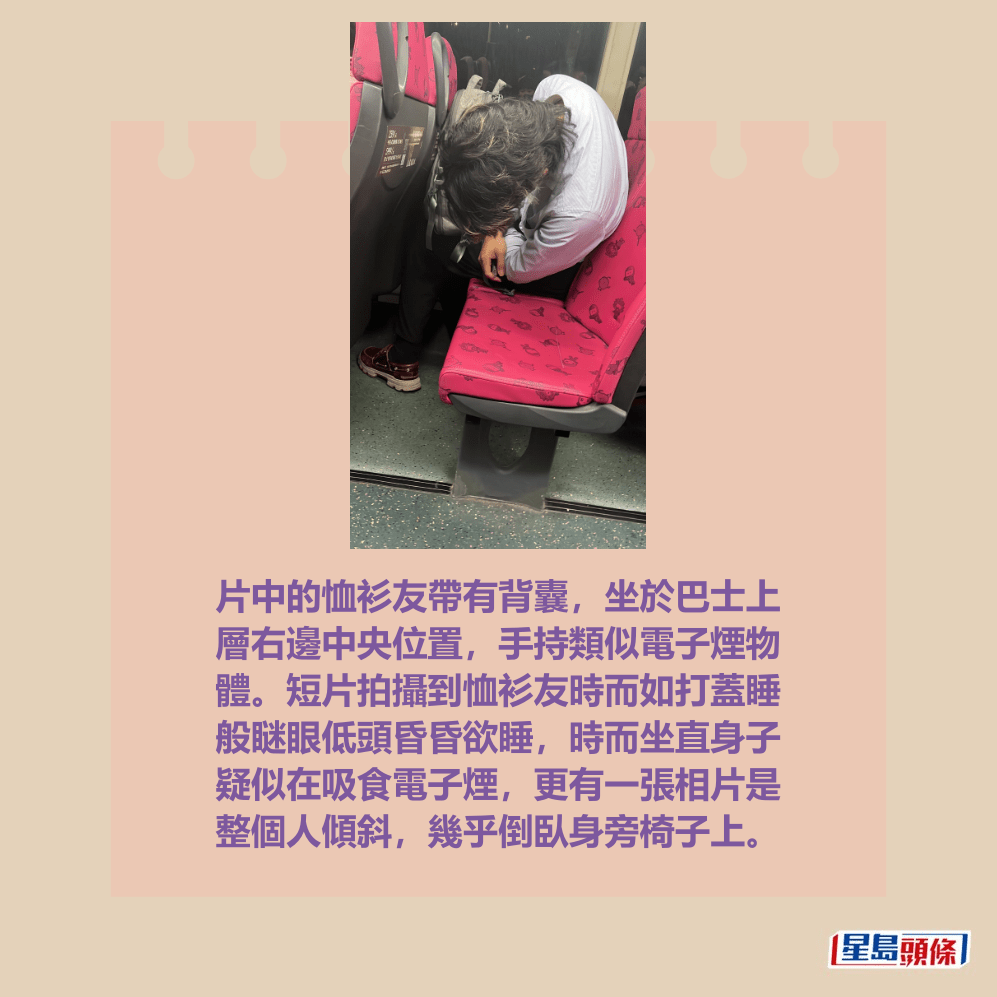 片中的恤衫友带有背囊，坐于巴士上 层右边中央位置，手持类似电子烟物 体。短片拍摄到恤衫友时而如打盖睡 般瞇眼低头昏昏欲睡，时而坐直身子 疑似在吸食电子烟，更有一张相片是 整个人倾斜，几乎倒卧身旁椅子上。Threads截图