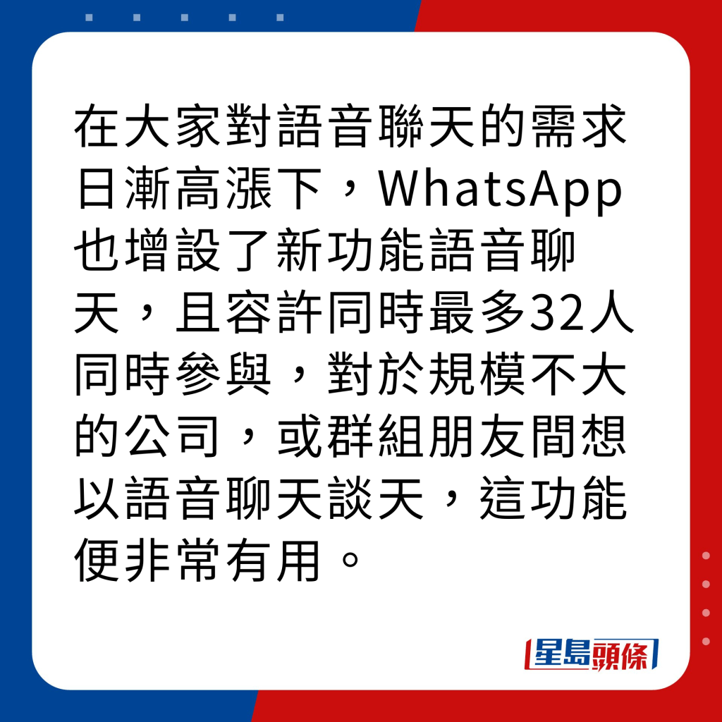 WhatsApp新功能｜4大新功能之4  32人群组语音聊天 在大家对语音联天的需求日渐高涨下，WhatsApp也增设了新功能语音聊天，且容许同时最多32人同时参与，对于规模不大的公司，或群组朋友间想以语音聊天谈天，这功能便非常有用。