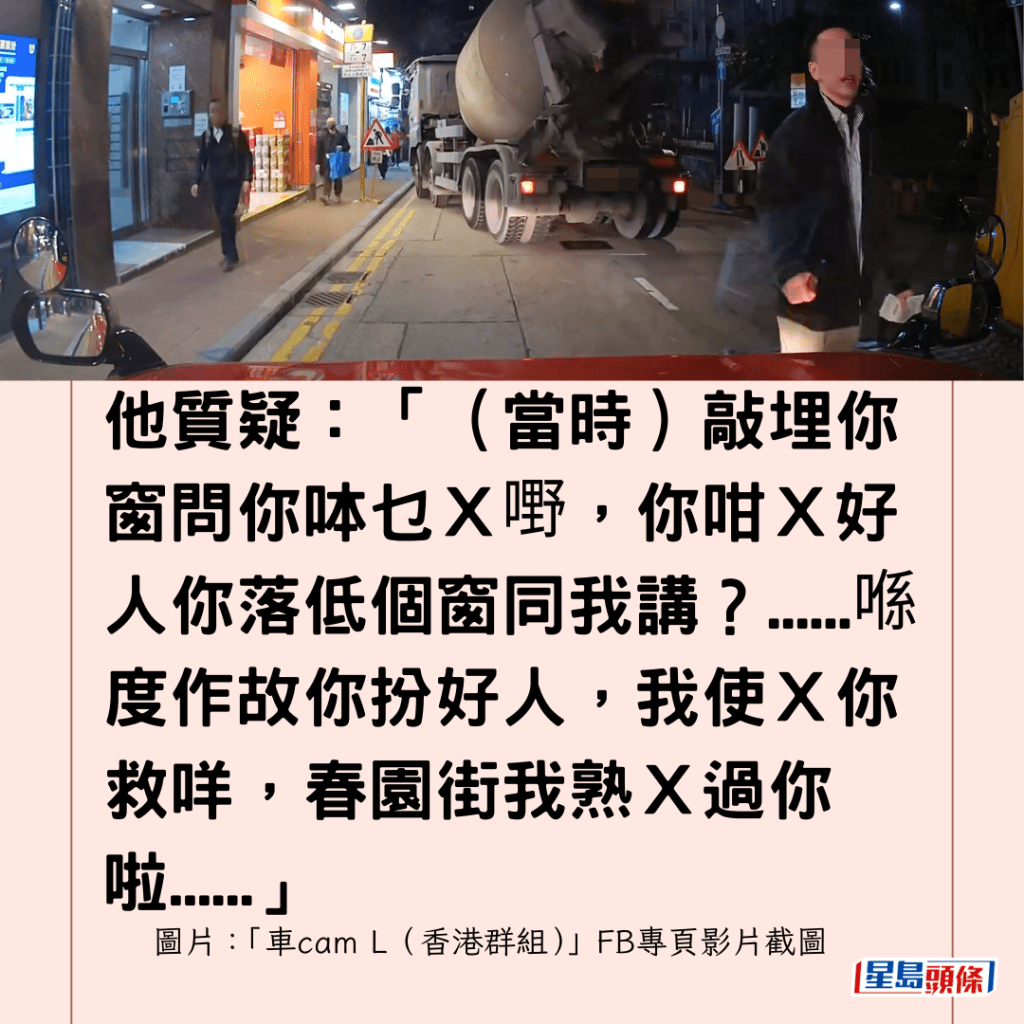 他質疑：「（當時）敲埋你窗問你呠乜Ｘ嘢，你咁Ｘ好人你落低個窗同我講？......喺度作故你扮好人，我使Ｘ你救咩，春園街我熟Ｘ過你啦......」