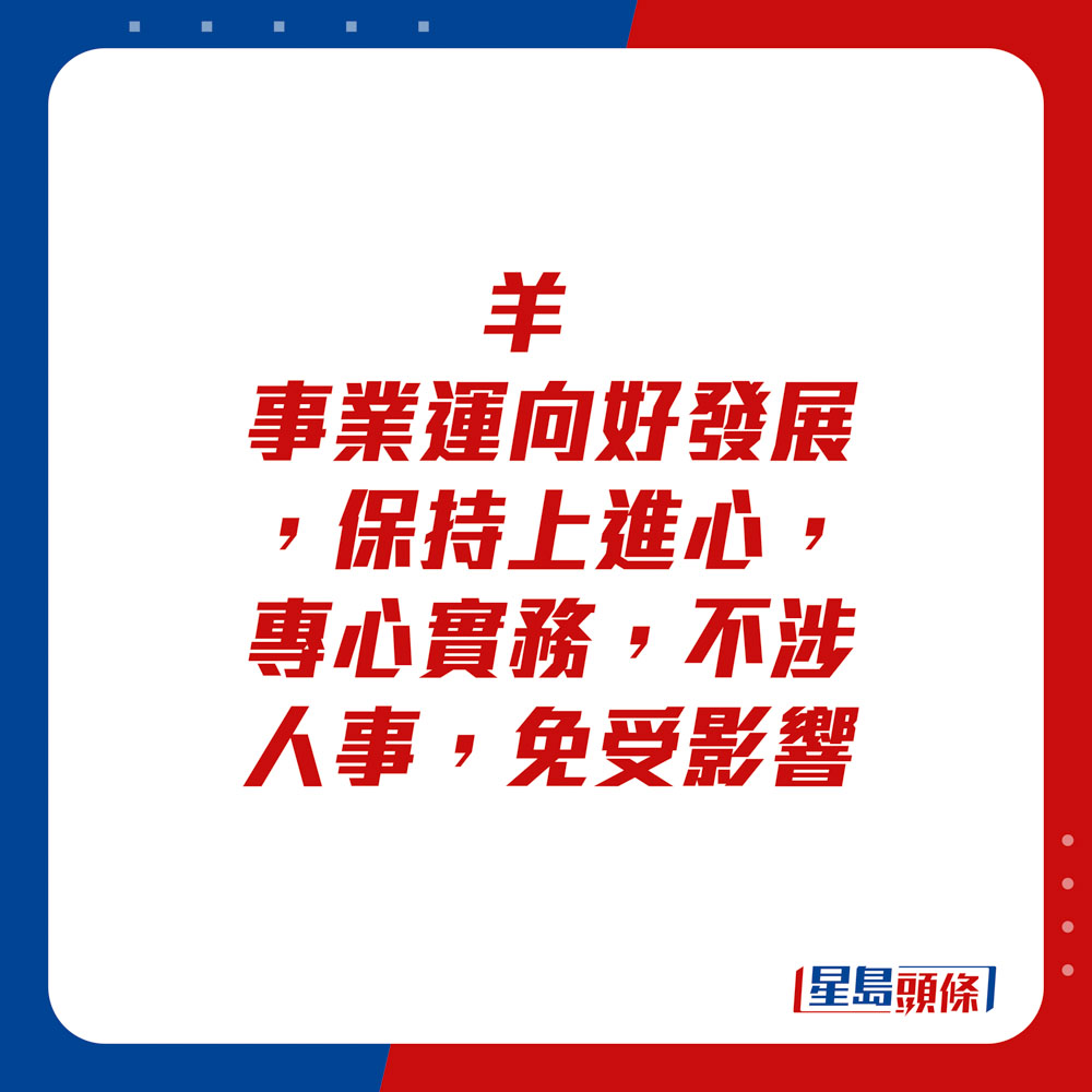 生肖運程 - 	羊：	事業運向好發展，保持上進心，專心實務，不涉人事，免受影響。