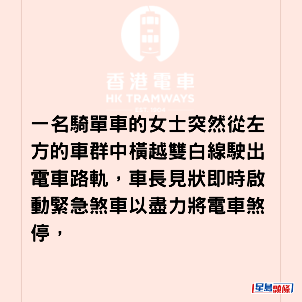 一名骑单车的女士突然从左方的车群中横越双白线驶出电车路轨，车长见状即时启动紧急煞车以尽力将电车煞停，