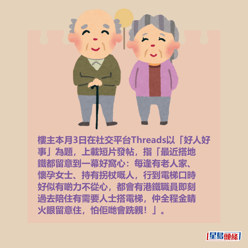 樓主本月3日在社交平台Threads以「好人好 事」為題,上載短片發帖,指「最近搭地 鐵都留意到一幕好窩心:每逢有老人家、 懷孕女士、持有拐杖嘅人,行到電梯口時 好似有啲力不從心,都會有港鐵職員即刻 過去陪住有需要人士搭電梯,仲全程金睛 火眼留意住,怕佢哋會跣親!」。Threads截圖 樓主本月3日在社交平台Threads以「好人好 事」為題,上載短片發帖,指「最近搭地 鐵都留意到一幕好窩心:每逢有老人家、 懷孕女士、持有拐杖嘅人,行到電梯口時 好似有啲力不從心,都會有港鐵職員即刻 過去陪住有需要人士搭電梯,仲全程金睛 火眼留意住,怕佢哋會跣親!」。Threads截圖