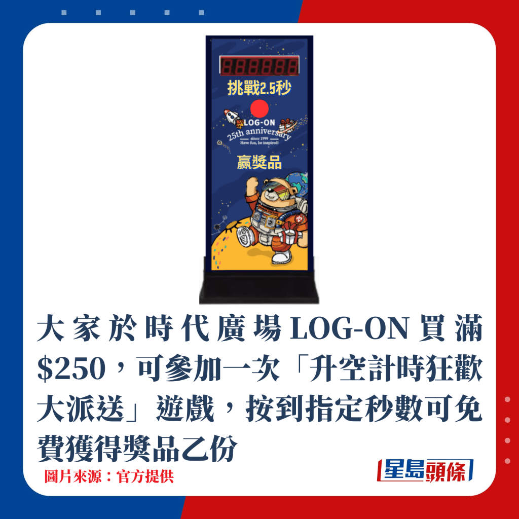 大家於時代廣場LOG-ON買滿$250，可參加「升空計時狂歡大派送」遊戲乙次，按到指定秒數可免費獲得獎品乙份