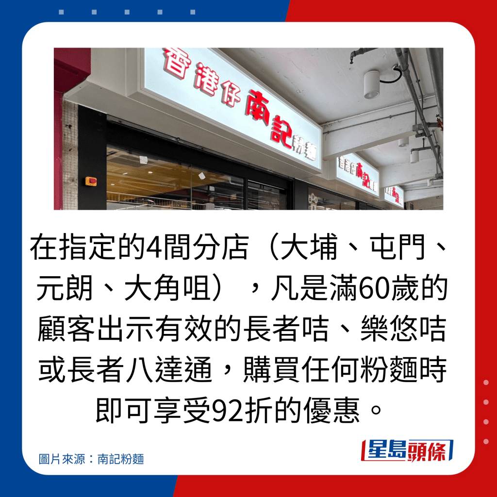 在指定的4間分店(大埔、屯門、元朗、大角咀),凡是滿60歲的顧客出示有效的長者咭、樂悠咭或長者八達通,購買任何粉麵時即可享受92折的優惠。