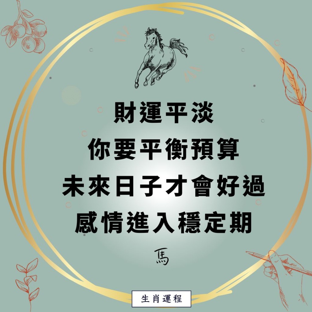 生肖运程 - 马：财运平淡，你要平衡预算，未来日子才会好过。感情进入稳定期。