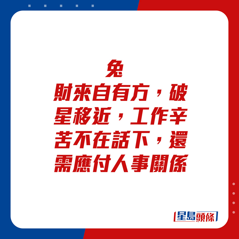 生肖運程 - 兔：財來自有方。破星移近，工作辛苦不在話下，還需應付人事關係。