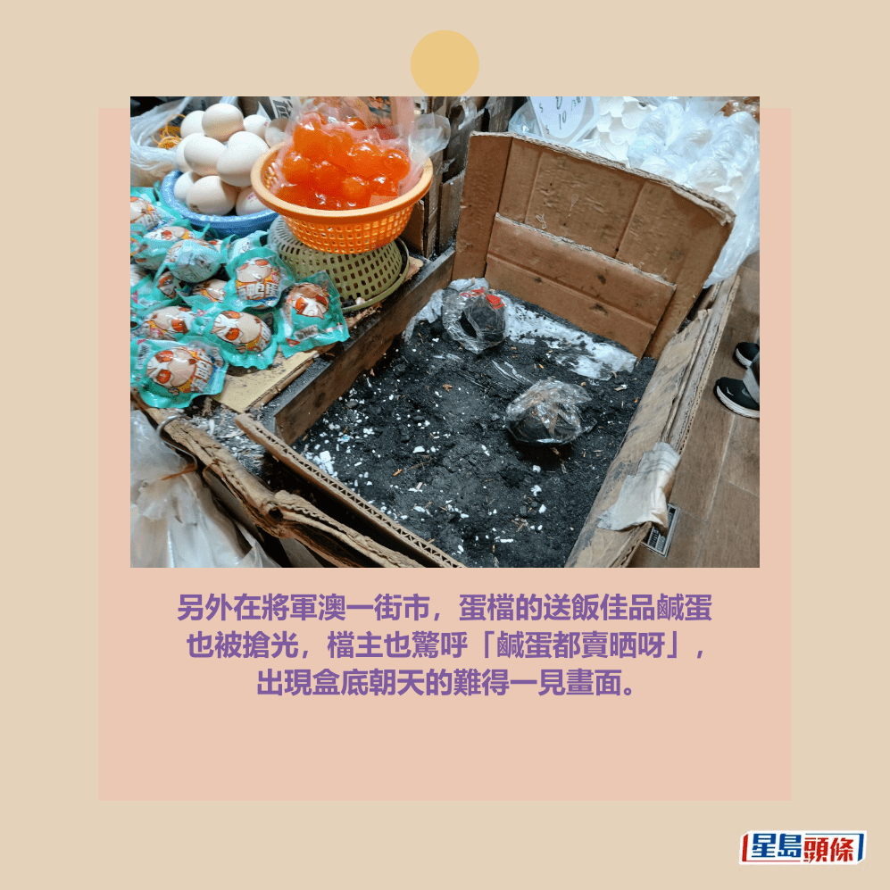 另外在將軍澳一街市,蛋檔的送飯佳品鹹蛋 也被搶光,檔主也驚呼「鹹蛋都賣晒呀」, 出現盒底朝天的難得一見畫面。 另外在將軍澳一街市,蛋檔的送飯佳品鹹蛋 也被搶光,檔主也驚呼「鹹蛋都賣晒呀」, 出現盒底朝天的難得一見畫面。