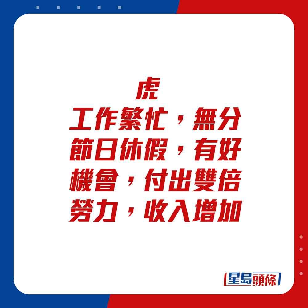 生肖運程 - 虎：工作繁忙，無分節日休假，有好機會，付出雙倍勞力，收入增加。