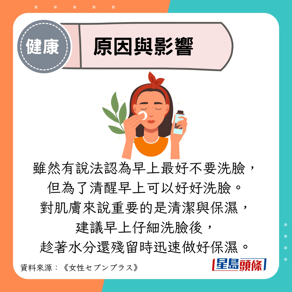 原因與影響：雖然有說法認為早上最好不要洗臉， 但為了清醒早上可以好好洗臉。 對肌膚來說重要的是清潔與保濕， 建議早上仔細洗臉後， 趁著水分還殘留時迅速做好保濕。