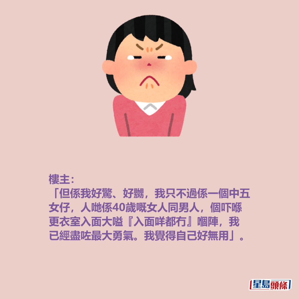 樓主: 「但係我好驚、好嬲,我只不過係一個中五 女仔,人哋係40歲嘅女人同男人,個吓喺 更衣室入面大嗌『入面咩都冇』嗰陣,我 已經盡咗最大勇氣。我覺得自己好無用」。 樓主: 「但係我好驚、好嬲,我只不過係一個中五 女仔,人哋係40歲嘅女人同男人,個吓喺 更衣室入面大嗌『入面咩都冇』嗰陣,我 已經盡咗最大勇氣。我覺得自己好無用」。