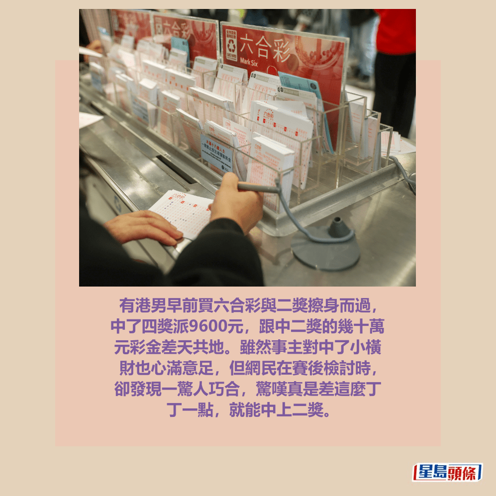 有港男早前買六合彩與二獎擦身而過， 中了四獎派9600元，跟中二獎的幾十萬 元彩金差天共地。雖然事主對中了小橫 財也心滿意足，但網民在賽後檢討時， 卻發現一驚人巧合，驚嘆真是差這麼丁 丁一點，就能中上二獎。資料圖片