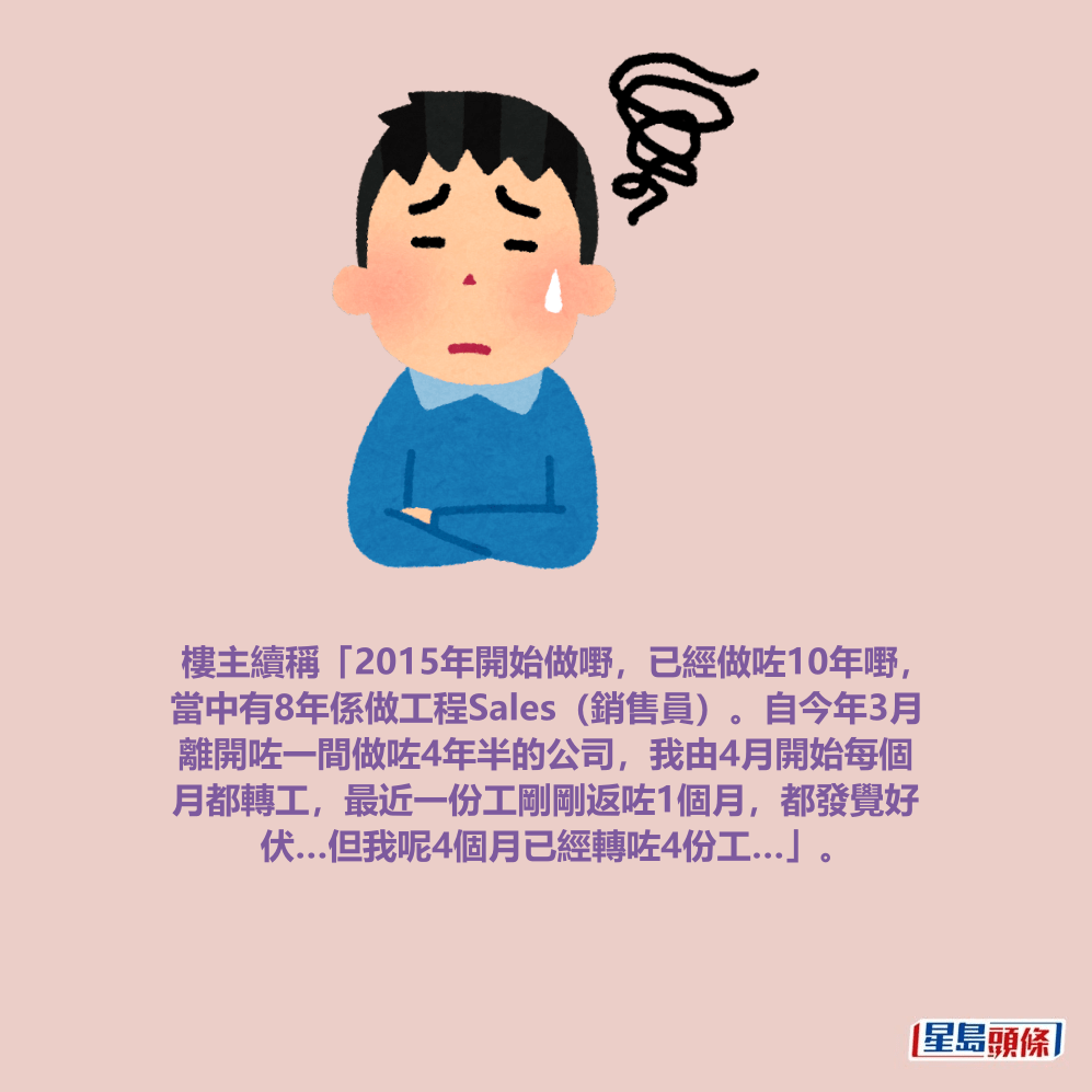 樓主續稱「2015年開始做嘢,已經做咗10年嘢, 當中有8年係做工程Sales(銷售員)。自今年3月 離開咗一間做咗4年半的公司,我由4月開始每個 月都轉工,最近一份工剛剛返咗1個月,都發覺好 伏…但我呢4個月已經轉咗4份工…」。 樓主續稱「2015年開始做嘢,已經做咗10年嘢, 當中有8年係做工程Sales(銷售員)。自今年3月 離開咗一間做咗4年半的公司,我由4月開始每個 月都轉工,最近一份工剛剛返咗1個月,都發覺好 伏…但我呢4個月已經轉咗4份工…」。