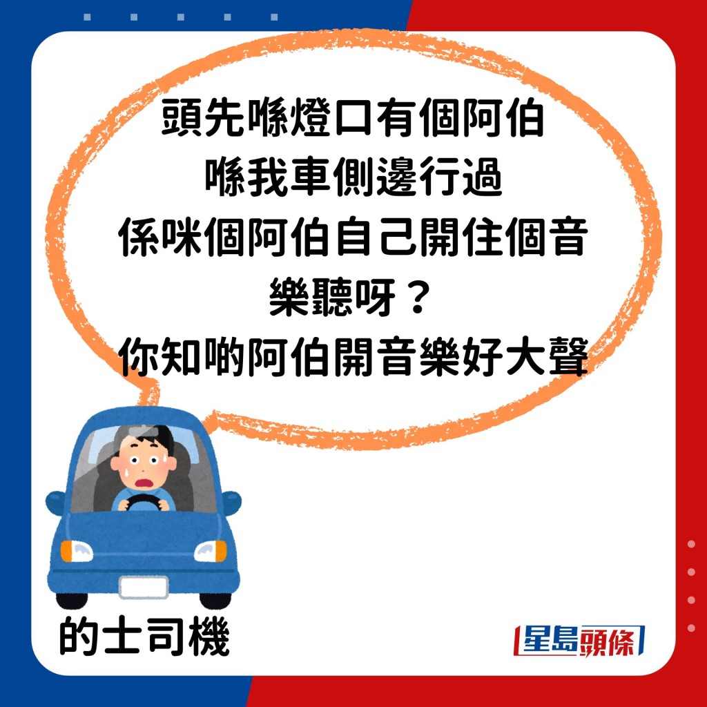 司機：頭先喺燈口有個阿伯喺我哋車側邊行過，係咪個阿伯自己開住個音樂聽呀，你知啲阿伯開音樂好大聲。