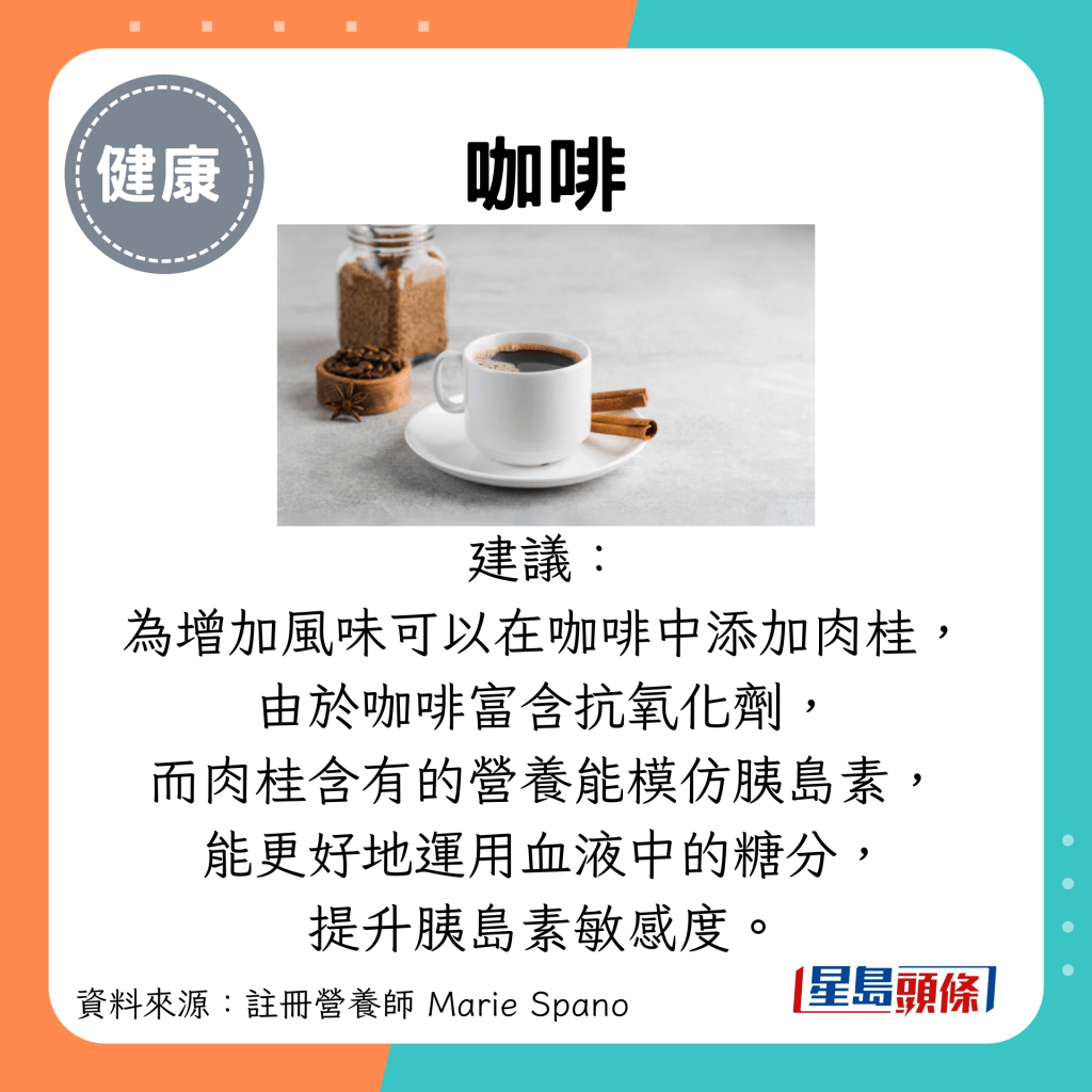 咖啡：建議： 為增加風味可以在咖啡中添加肉桂， 由於咖啡富含抗氧化劑， 而肉桂含有的營養能模仿胰島素， 能更好地運用血液中的糖分， 提升胰島素敏感度。