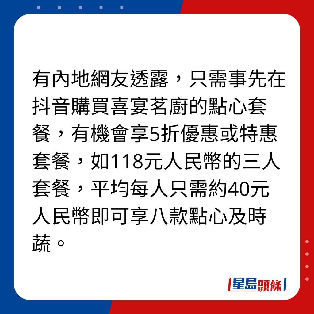 有内地网友透露，只需事先在抖音购买喜宴茗厨的点心套餐，有机会享5折优惠或特惠套餐，如118元人民币的三人套餐，平均每人只需约40元人民币即可享八款点心及时蔬。