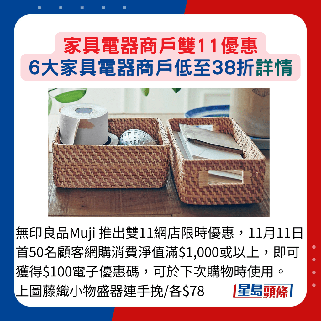 无印良品Muji 推出双11网店限时优惠，11月11日首50名顾客网购消费净值满$1,000或以上，即可获得$100电子优惠码，可于下次购物时使用。 图为藤织小物盛器连手挽/各$78