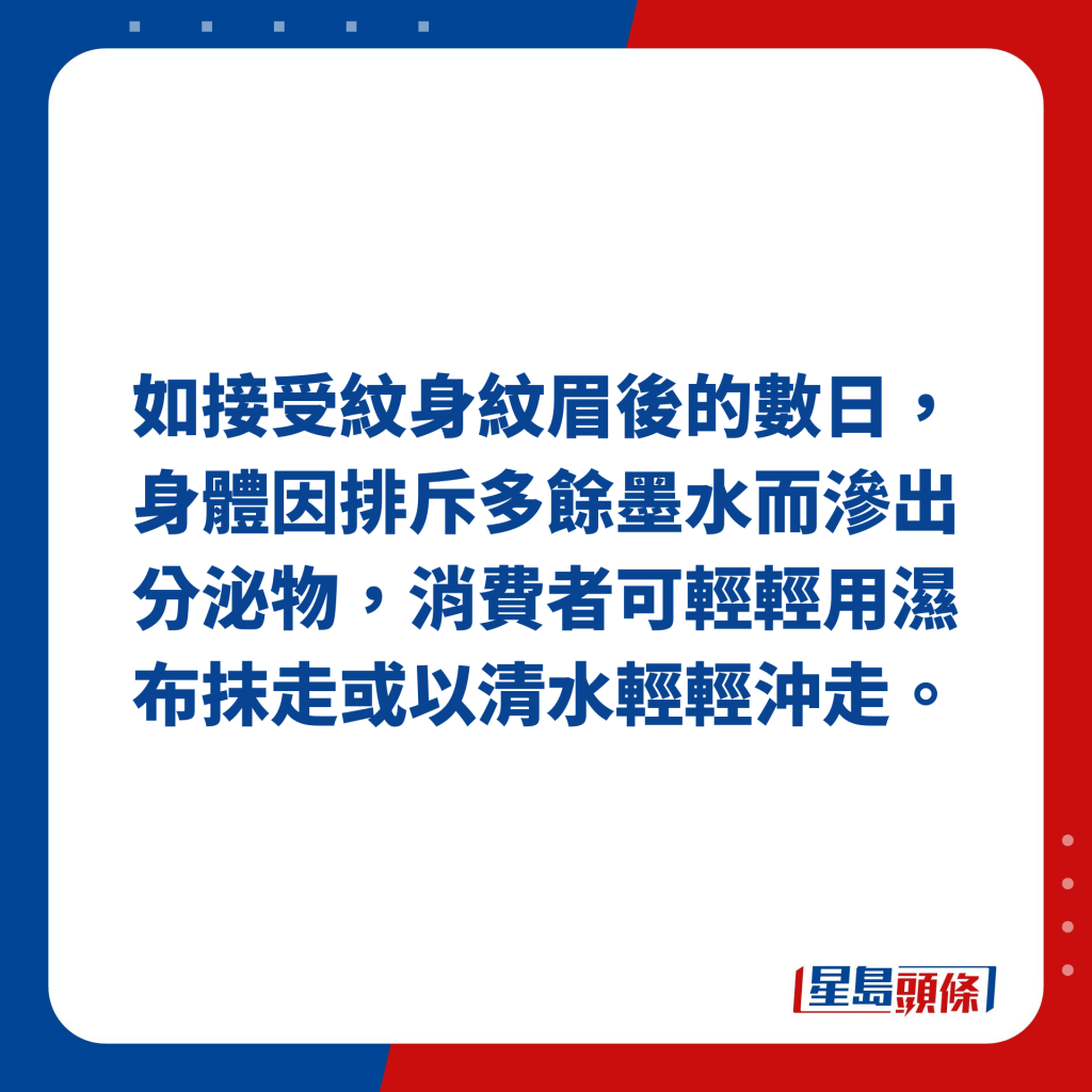 如接受纹身纹眉后的数日，身体因排斥多馀墨水而渗出分泌物，消费者可轻轻用湿布抹走或以清水轻轻冲走。