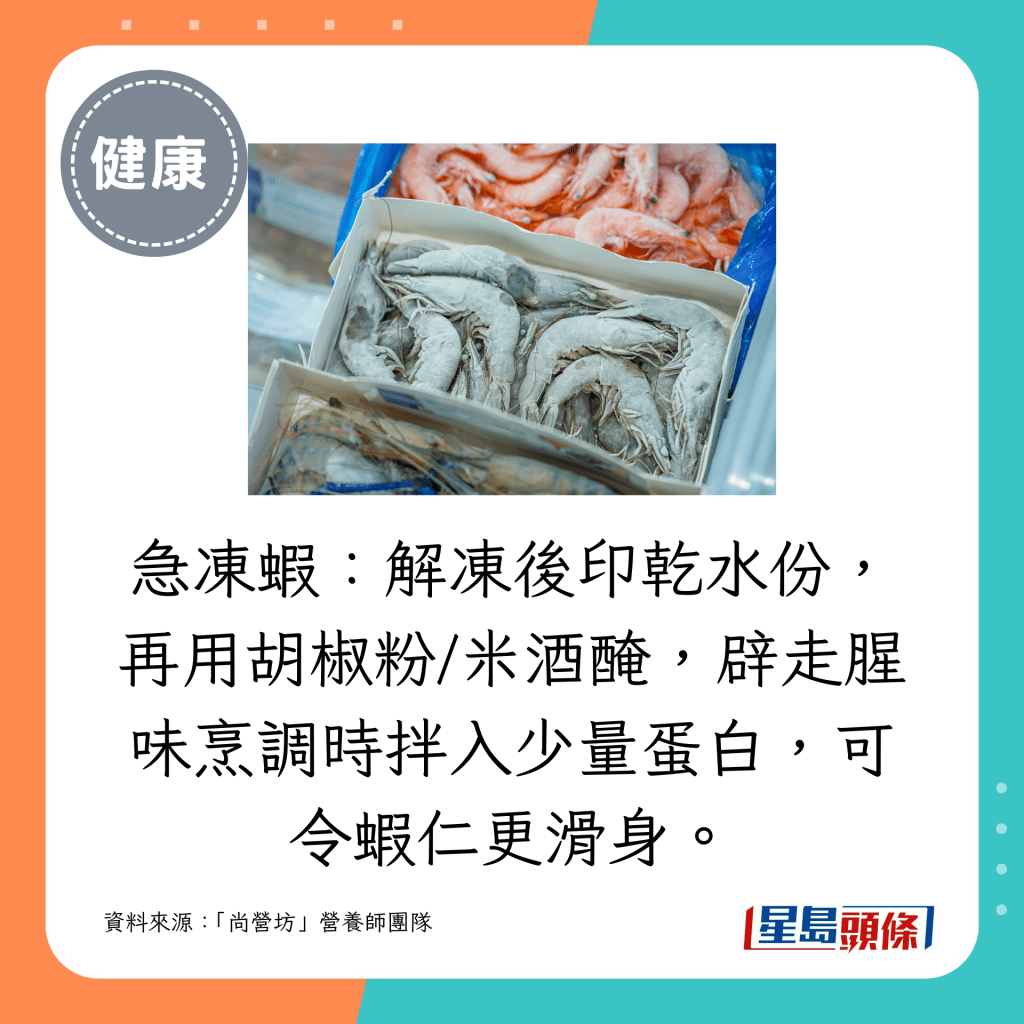 急冻虾：解冻后印乾水份，再用胡椒粉/米酒腌，辟走腥味烹调时拌入少量蛋白，可令虾仁更滑身。
