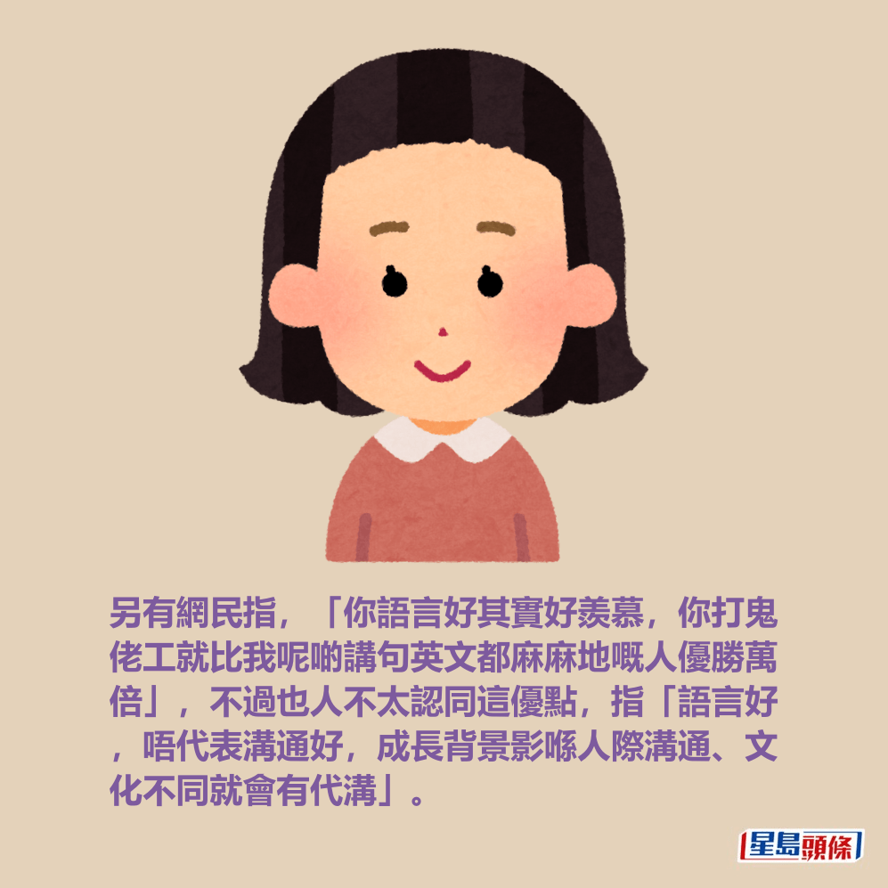 另有網民指,「你語言好其實好羨慕,你打鬼 佬工就比我呢啲講句英文都麻麻地嘅人優勝萬 倍」,不過也人不太認同這優點,指「語言好 ,唔代表溝通好,成長背景影喺人際溝通、文 化不同就會有代溝」。 另有網民指,「你語言好其實好羨慕,你打鬼 佬工就比我呢啲講句英文都麻麻地嘅人優勝萬 倍」,不過也人不太認同這優點,指「語言好 ,唔代表溝通好,成長背景影喺人際溝通、文 化不同就會有代溝」。