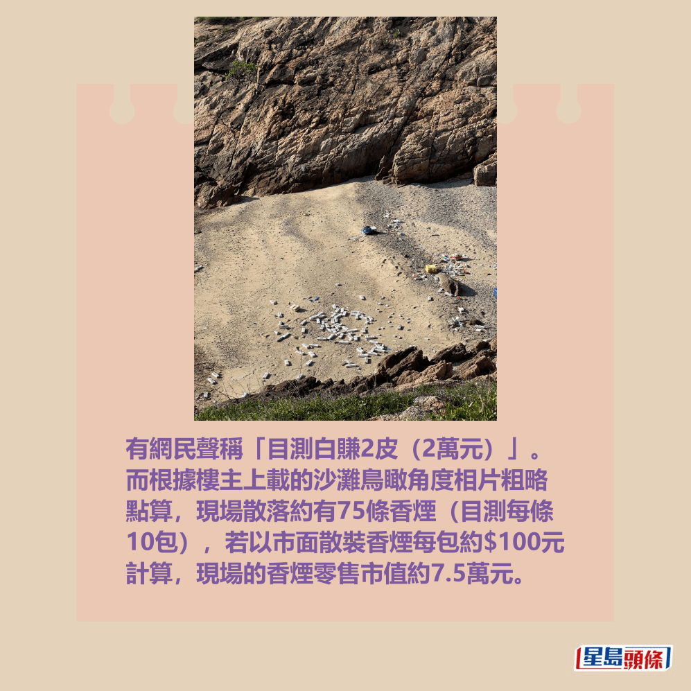 有網民聲稱「目測白賺2皮(2萬元)」。 而根據樓主上載的沙灘鳥瞰角度相片粗略 點算,現場散落約有75條香煙(目測每條 10包),若以市面散裝香煙每包約$100元 計算,現場的香煙零售市值約7.5萬元。Threads截圖 有網民聲稱「目測白賺2皮(2萬元)」。 而根據樓主上載的沙灘鳥瞰角度相片粗略 點算,現場散落約有75條香煙(目測每條 10包),若以市面散裝香煙每包約$100元 計算,現場的香煙零售市值約7.5萬元。Threads截圖