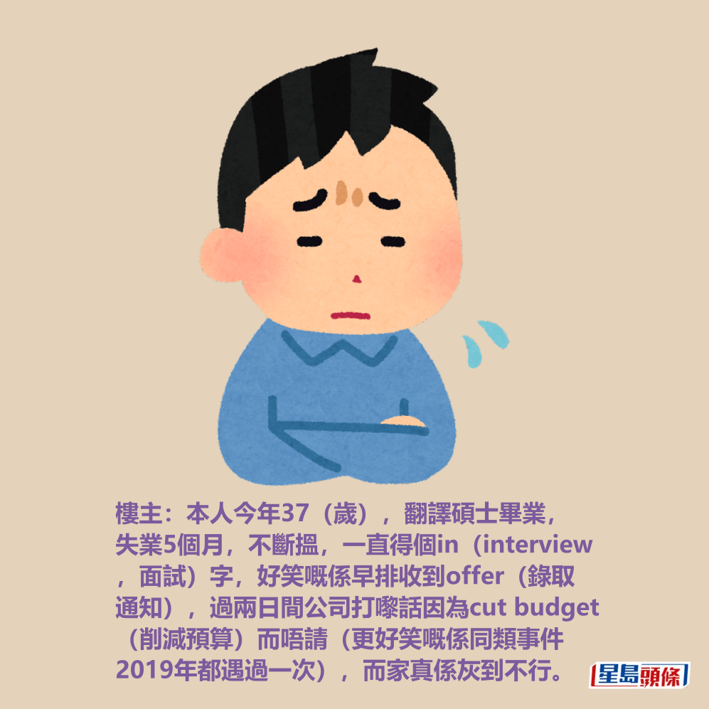 樓主:本人今年37(歲),翻譯碩士畢業, 失業5個月,不斷搵,一直得個in(interview ,面試)字,好笑嘅係早排收到offer(錄取 通知),過兩日間公司打嚟話因為cut budget (削減預算)而唔請(更好笑嘅係同類事件 2019年都遇過一次),而家真係灰到不行。 樓主:本人今年37(歲),翻譯碩士畢業, 失業5個月,不斷搵,一直得個in(interview ,面試)字,好笑嘅係早排收到offer(錄取 通知),過兩日間公司打嚟話因為cut budget (削減預算)而唔請(更好笑嘅係同類事件 2019年都遇過一次),而家真係灰到不行。