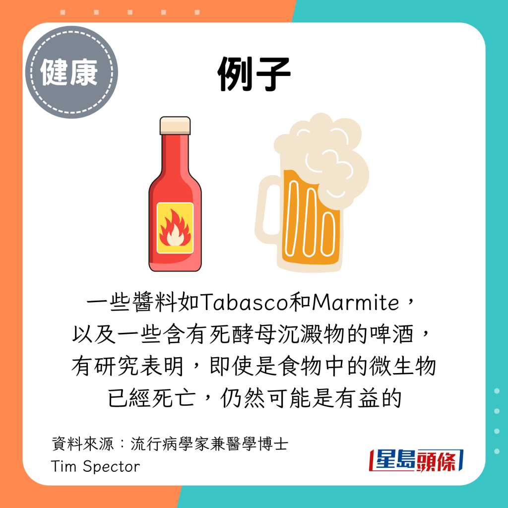 还有一些酱料如Tabasco和Marmite， 以及一些含有死酵母沉淀物的啤酒， 有研究表明，即使是食物中的微生物已经死亡，仍然可能是有益的