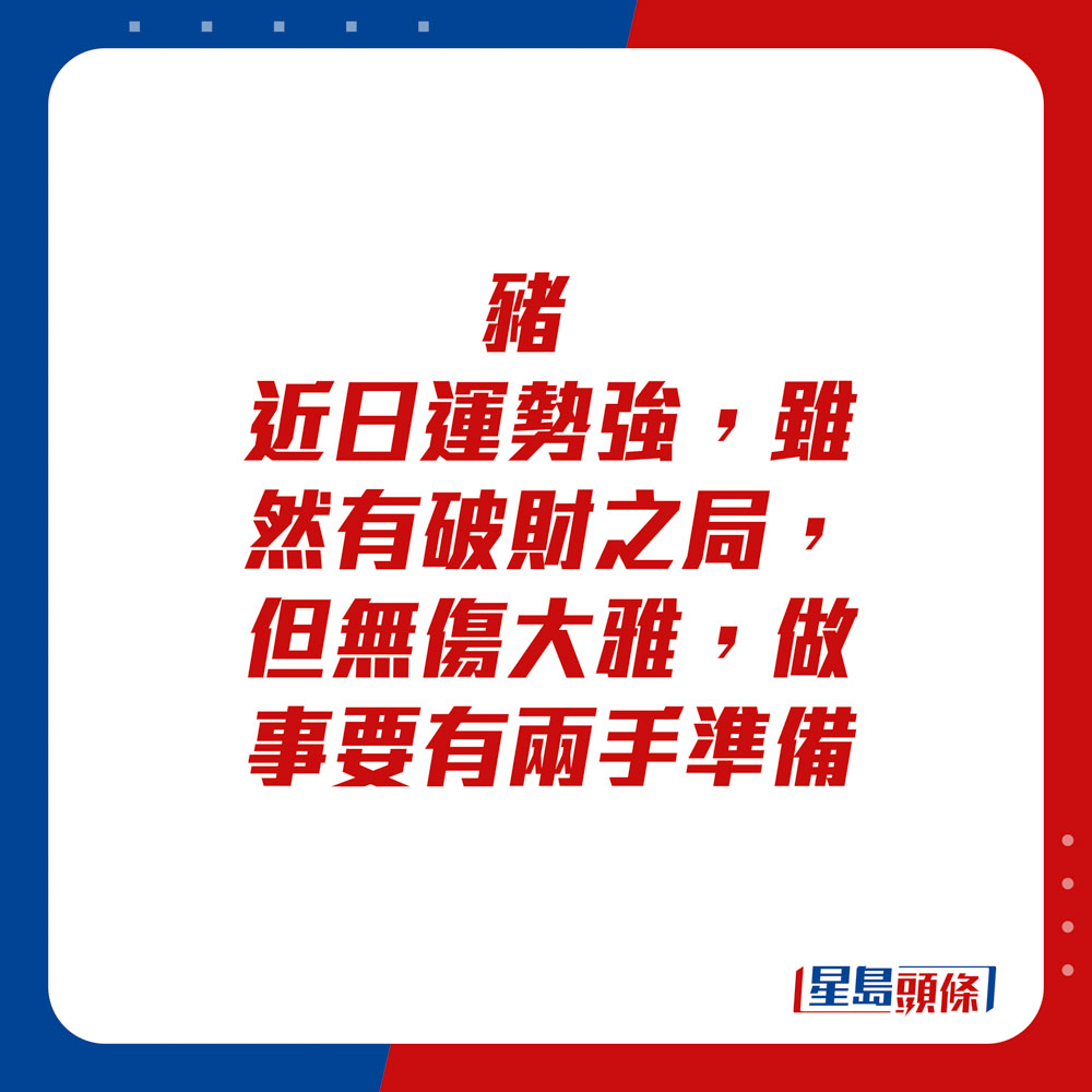 生肖運程 - 	豬：	近日運勢強，雖然有破財之局，但無傷大雅。做事要有兩手準備。